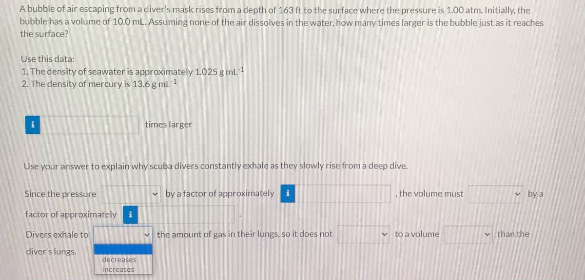 A bubble of air escaping from a diver's mask rises from a depth of 163 ft to the surface where the pressure is 1.00 atm. Initially, the
bubble has a volume of 10.0 mL. Assuming none of the air dissolves in the water, how many times larger is the bubble just as it reaches
the surface?
Use this data:
1. The density of seawater is approximately 1.025 g mL1
2. The density of mercury is 13.6 g mL
times larger
Use your answer to explain why scuba divers constantly exhale as they slowly rise from a deep dive.
Since the pressure
by a factor of approximately
the volume must
by a
factor of approximately
Divers exhale to
v the amount of gas in their lungs, so it does not
v to a volume
than the
diver's lungs.
decreases
increases
