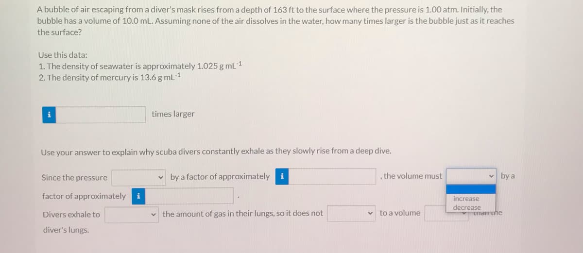 A bubble of air escaping from a diver's mask rises from a depth of 163 ft to the surface where the pressure is 1.00 atm. Initially, the
bubble has a volume of 10.0 mL. Assuming none of the air dissolves in the water, how many times larger is the bubble just as it reaches
the surface?
Use this data:
1. The density of seawater is approximately 1.025 g mL1
2. The density of mercury is 13.6 g mL 1
i
times larger
Use your answer to explain why scuba divers constantly exhale as they slowly rise from a deep dive.
v by a factor of approximately
, the volume must
by a
Since the pressure
i
factor of approximately
i
increase
decrease
Divers exhale to
the amount of gas in their lungs, so it does not
v to a volume
rrarrthe
diver's lungs.
