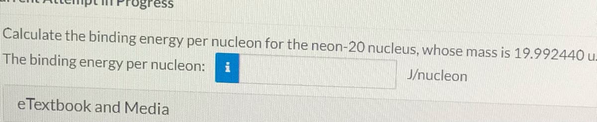 Frogress
Calculate the binding energy per nucleon for the neon-20 nucleus, whose mass is 19.992440 u.
The binding energy per nucleon:
J/nucleon
eTextbook and Media
