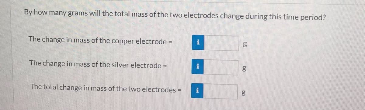 By how many grams will the total mass of the two electrodes change during this time period?
The change in mass of the copper electrode =
i
The change in mass of the silver electrode =
The total change in mass of the two electrodes =
bo
