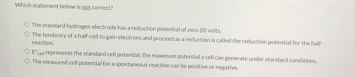 Which statement below is not correct?
O The standard hydrogen electrode has a reduction potential of zero (0) volts.
O The tendency of a half-cell to gain electrons and proceed as a reduction is called the reduction potential for the half-
reaction.
O E°
cell represents the standard cell potential, the maximum potential a cell can generate under standard conditions.
O The measured cell potential for a spontaneous reaction can be positive or negative.
