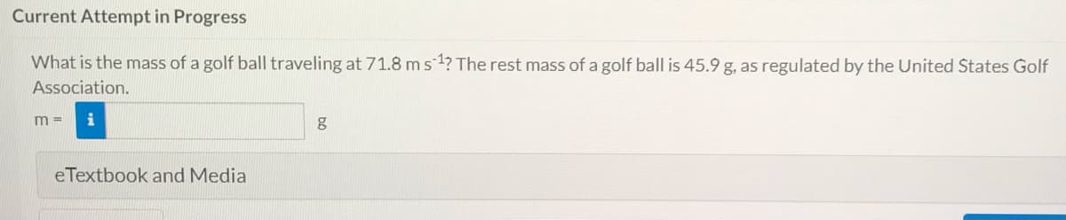 Current Attempt in Progress
What is the mass of a golf ball traveling at 71.8 ms 1? The rest mass of a golf ball is 45.9 g, as regulated by the United States Golf
Association.
m =
eTextbook and Media
