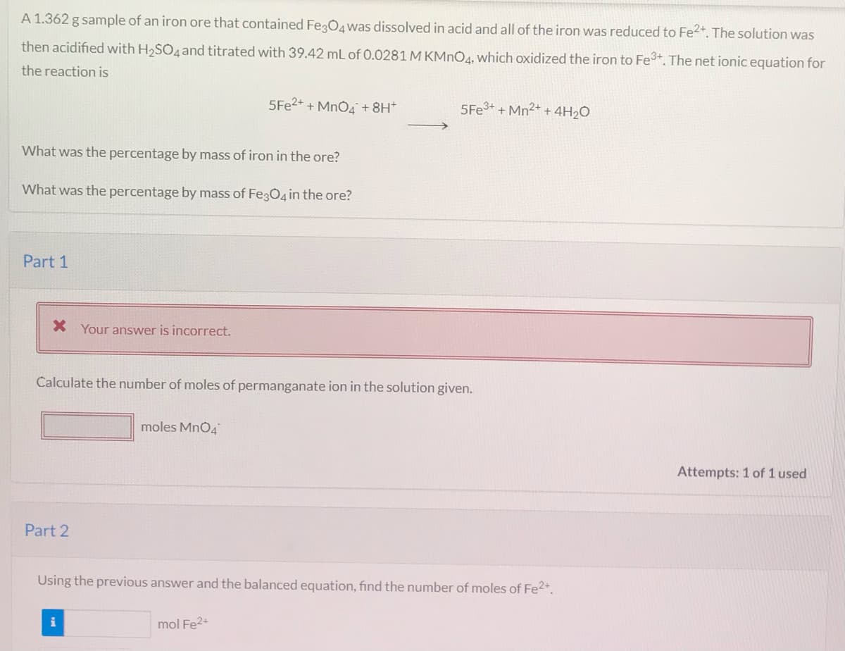 A 1.362 g sample of an iron ore that contained FegO4was dissolved in acid and all of the iron was reduced to Fe2*. The solution was
then acidified with H2SO4and titrated with 39.42 mL of 0.0281 M KMNO4, which oxidized the iron to Fe. The net ionic equation for
the reaction is
5FE2+ + MnO4+8H*
5FE3+ + Mn2+ + 4H2O
What was the percentage by mass of iron in the ore?
What was the percentage by mass of FegO4 in the ore?
Part 1
Your answer is incorrect.
Calculate the number of moles of permanganate ion in the solution given.
moles MnO4
Attempts: 1 of 1 used
Part 2
Using the previous answer and the balanced equation, find the number of moles of Fe2+.
mol Fe2+
