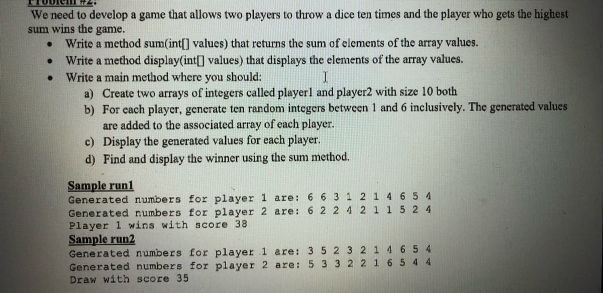 We need to develop a game that allows two players to throw a dice ten times and the player who gets the highest
sum wins the game.
Write a method sum(int[] values) that returns the sum of elements of the array values.
Write a method display(int[] values) that displays the elements of the array values.
Write a main method where you should:
a) Create two arrays of integers called player1 and player2 with size 10 both
b) For each player, generate ten random integers between 1 and 6 inclusively. The generated values
are added to the associated array of each player.
c) Display the generated values for each player.
d) Find and display the winner using the sum method.
Sample run1
Generated numbers for player 1 are:
Generated numbers for player 2 are: 6 2 2 4 2 1 1 5 2 4
Player 1 wins with score 38
Sample run2
Generated numbers for player 1 are: 3 52 321 465 4
Generated numbers for player 2 are:
Draw with score 35
6 63 12 1 4 6 5 4
5 33 2 2 1 6 5 4 4
