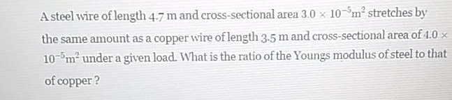 A steel wire of length 4.7 m and cross-sectional area 3.0 x 10-°m² stretches by
the same amount as a copper wire of length 3.5 m and cross-sectional area of 1.0 x
10-"m2 under a given load. What is the ratio of the Youngs modulus of steel to that
of copper ?
