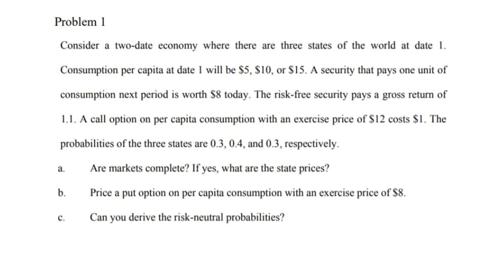 Problem 1
Consider a two-date economy where there are three states of the world at date 1.
Consumption per capita at date 1 will be $5, $10, or $15. A security that pays one unit of
consumption next period is worth $8 today. The risk-free security pays a gross return of
1.1. A call option on per capita consumption with an exercise price of $12 costs $1. The
probabilities of the three states are 0.3, 0.4, and 0.3, respectively.
а.
Are markets complete? If yes, what are the state prices?
b.
Price a put option on per capita consumption with an exercise price of $8.
с.
Can you derive the risk-neutral probabilities?
