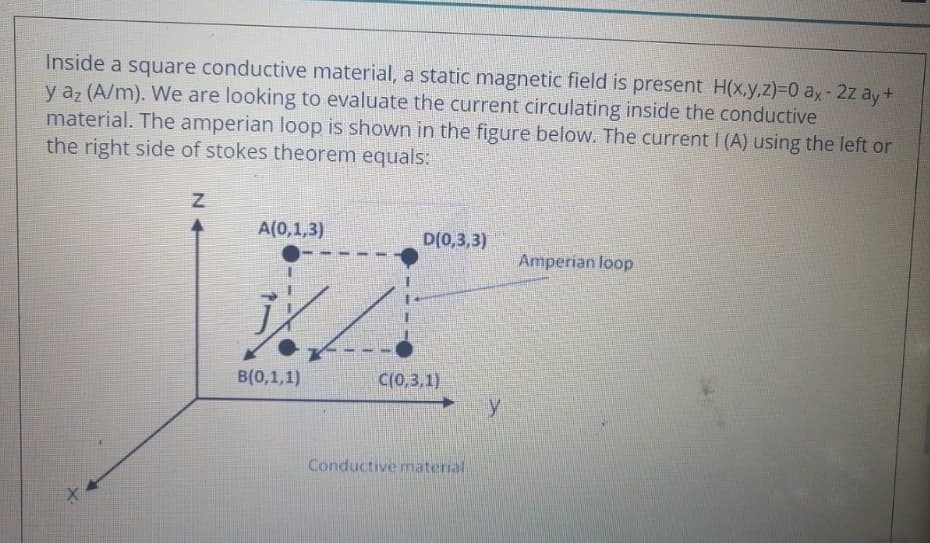 Inside a square conductive material, a static magnetic field is present H(x,y,z)%3D0 ax-2z ay+
y az (A/m). We are looking to evaluate the current circulating inside the conductive
material. The amperian loop is shown in the figure below. The current I(A) using the left or
the right side of stokes theorem equals:
A(0,1,3)
D(0,3,3)
Amperian loop
B(0,1,1)
C(0,3,1)
Conductive material
N +
