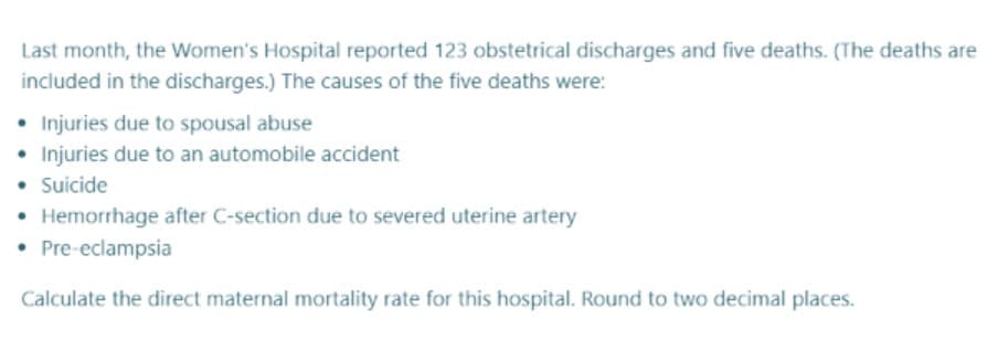 Last month, the Women's Hospital reported 123 obstetrical discharges and five deaths. (The deaths are
included in the discharges.) The causes of the five deaths were:
• Injuries due to spousal abuse
• Injuries due to an automobile accident
• Suicide
• Hemorrhage after C-section due to severed uterine artery
• Pre-eclampsia
Calculate the direct maternal mortality rate for this hospital. Round to two decimal places.
