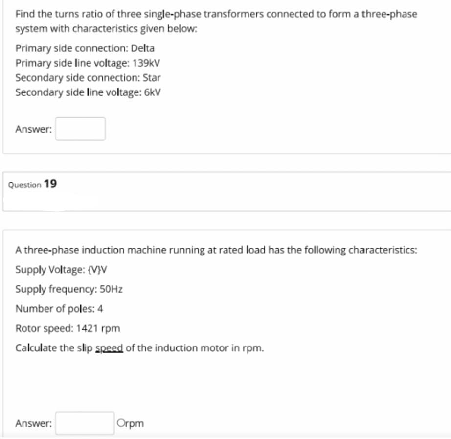 Find the turns ratio of three single-phase transformers connected to form a three-phase
system with characteristics given below:
Primary side connection: Delta
Primary side line voltage: 139kV
Secondary side connection: Star
Secondary side line voltage: 6kV
Answer:
Question 19
A three-phase induction machine running at rated load has the following characteristics:
Supply Voltage: {V}V
Supply frequency: 50HZ
Number of poles: 4
Rotor speed: 1421 rpm
Calculate the slip speed of the induction motor in rpm.
Answer:
Orpm
