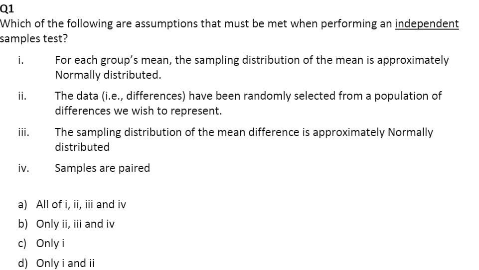 Q1
Which of the following are assumptions that must be met when performing an independent
samples test?
For each group's mean, the sampling distribution of the mean is approximately
Normally distributed.
i.
The data (i.e., differences) have been randomly selected from a population of
differences we wish to represent.
ii.
iii.
The sampling distribution of the mean difference is approximately Normally
distributed
iv.
Samples are paired
a) All of i, ii, iii and iv
b) Only ii, iii and iv
c) Only i
d) Only i and ii
