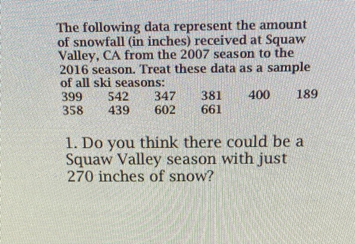 The following data represent the amount
of snowfall (in inches) received at Squaw
Valley, CA from the 2007 season to the
2016 season. Treat these data as a sample
of all ski seasons:
399
358
189
381
661
400
542
439
347
602
1. Do you think there could be a
Squaw Valley season with just
270 inches of snow?
