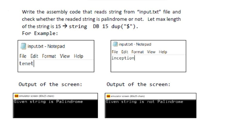 Write the assembly code that reads string from "input.txt" file and
check whether the readed string is palindrome or not. Let max length
of the string is 15 → string DB 15 dup("$").
For Example:
input.txt - Notepad
input.bxt - Notepad
File Edit Format View Help
File Edit Format View Help
inception
tenet
Output of the screen:
Output of the screen:
s emulstor screen (80x25 chars)
emulator screen (B0x25 chars)
Given string is Palindrome
Given string is not Palindrome

