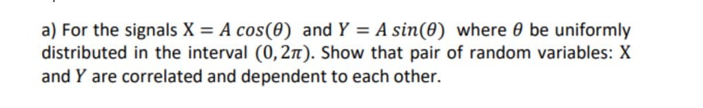 a) For the signals X = A cos(0) and Y = A sin(0) where 0 be uniformly
distributed in the interval (0, 2n). Show that pair of random variables: X
and Y are correlated and dependent to each other.

