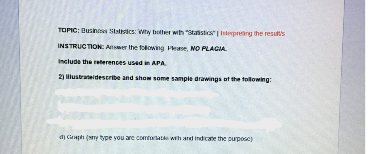 TOPIC: Business Statistics: Why bother with "Statistics" | Interpreting the result/s
INSTRUCTION: Answer the following. Please, NO PLAGIA.
Include the references used in APA.
2) Illustrate/describe and show some sample drawings of the following:
d) Graph (any type you are comfortable with and indicate
purpose)
