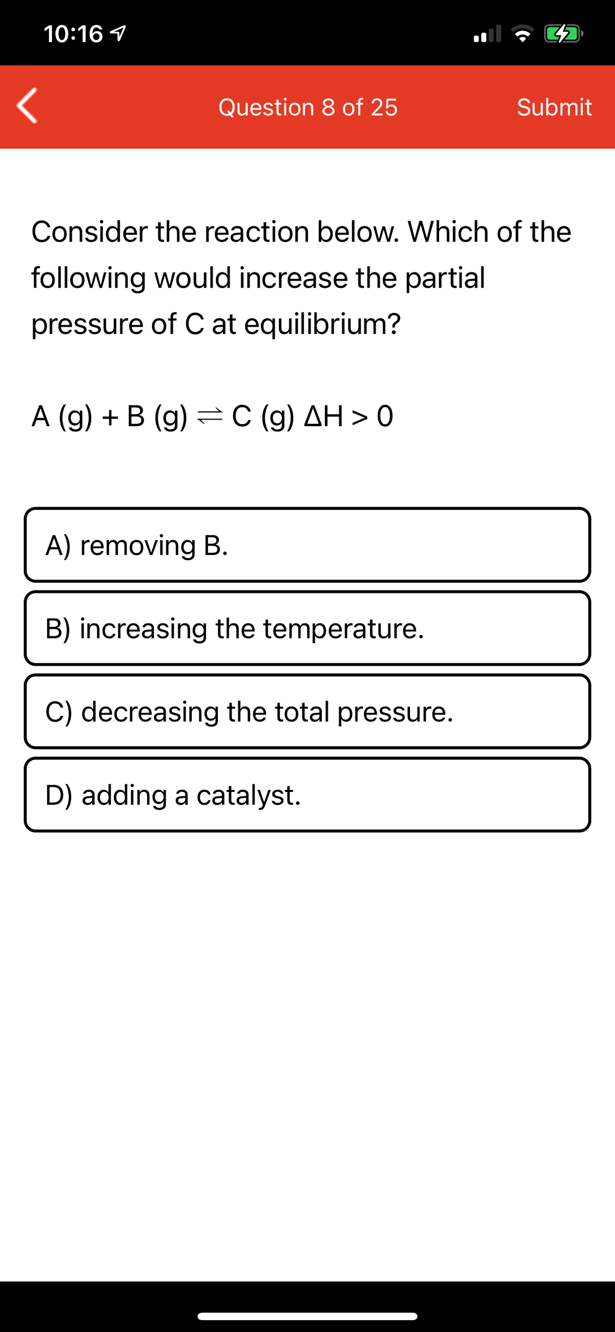 10:16 1
Question 8 of 25
Submit
Consider the reaction below. Which of the
following would increase the partial
pressure of C at equilibrium?
A (g) + B (g) =C (g) AH > 0
A) removing B.
B) increasing the temperature.
C) decreasing the total pressure.
D) adding a catalyst.
