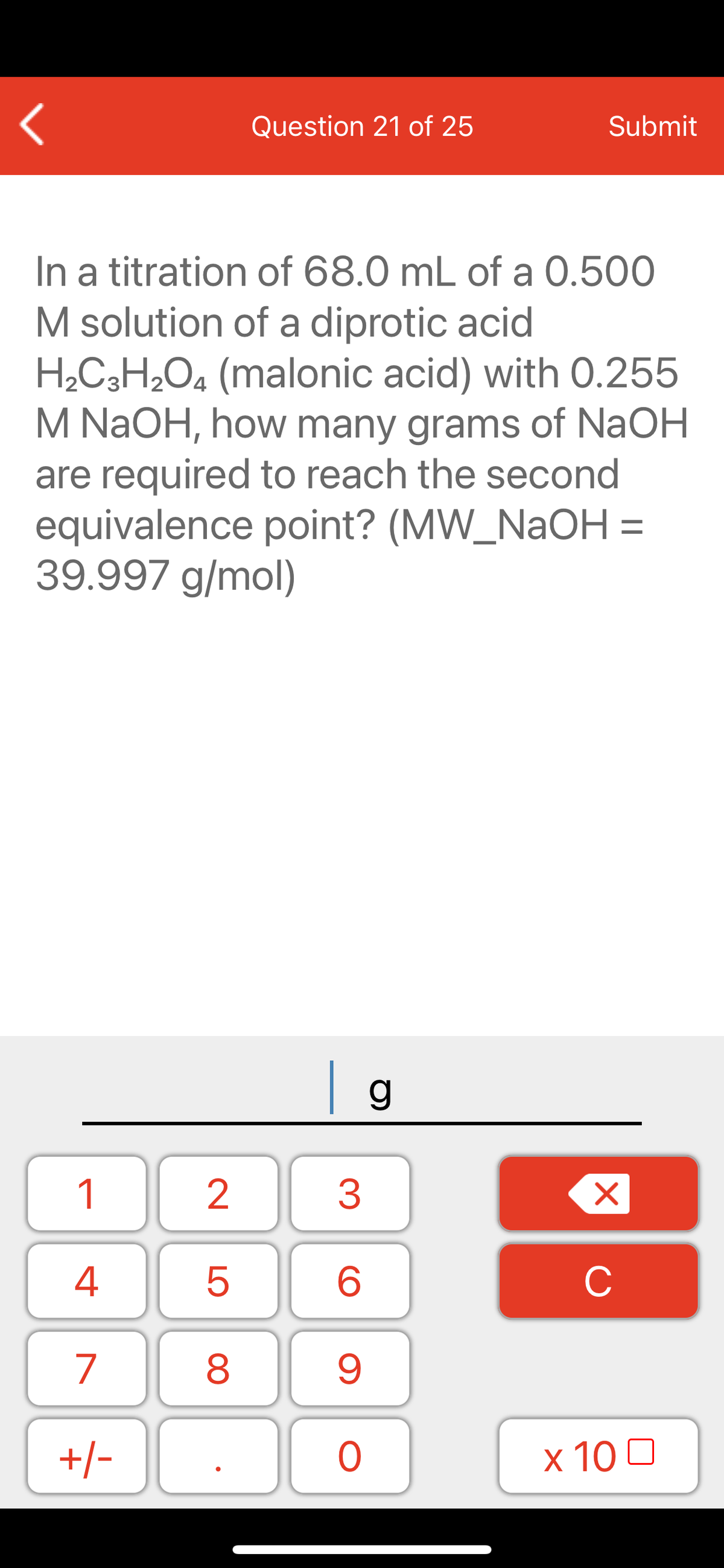 Question 21 of 25
Submit
In a titration of 68.0 mL of a 0.500
M solution of a diprotic acid
H2C3H2O4 (malonic acid) with 0.255
M NAOH, how many grams of NaOH
are required to reach the second
equivalence point? (MW_NAOH =
39.997 g/mol)
| g
1
2
3
C
7
9.
+/-
x 10 0
LO
00
