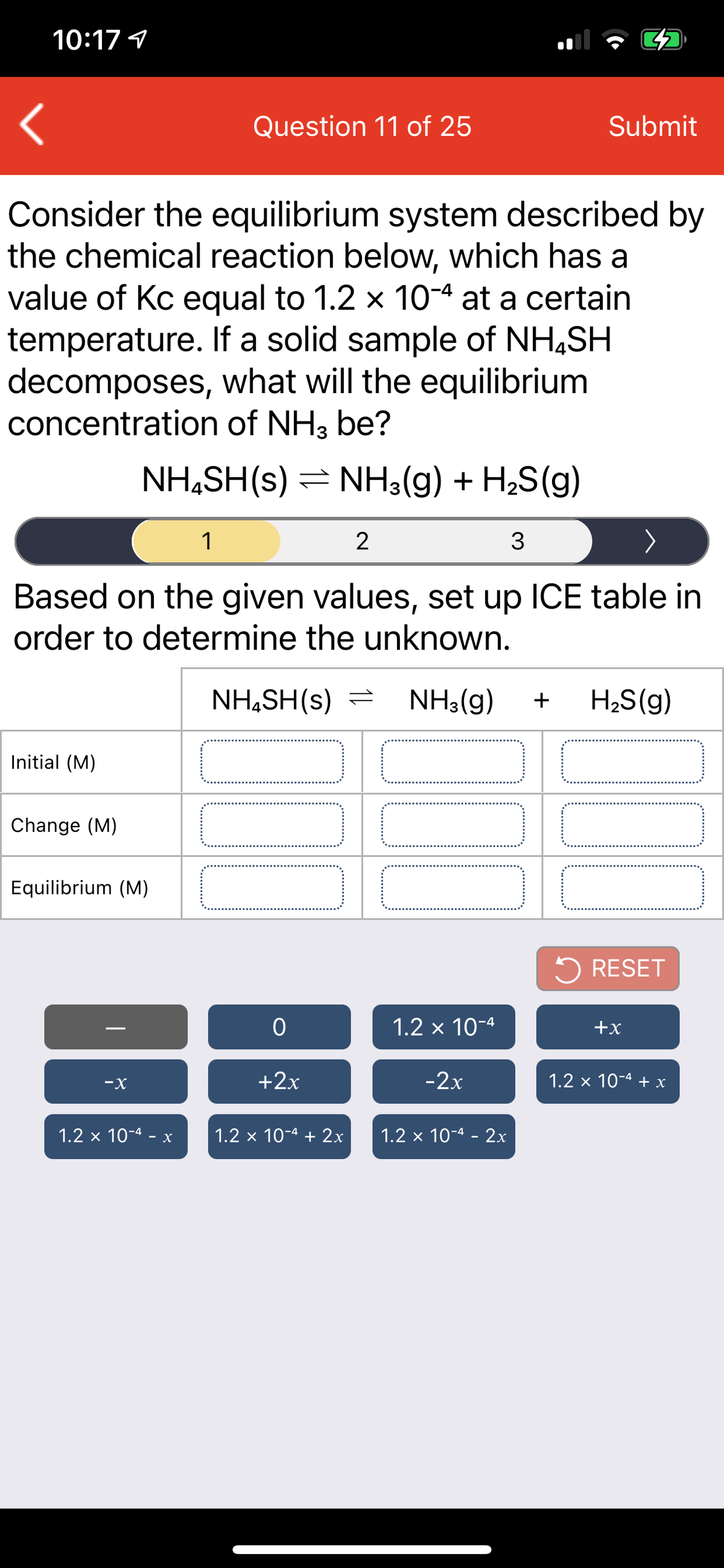 10:17 1
Question 11 of 25
Submit
Consider the equilibrium system described by
the chemical reaction below, which has a
value of Kc equal to 1.2 x 10-4 at a certain
temperature. If a solid sample of NH,SH
decomposes, what will the equilibrium
concentration of NH3 be?
NH,SH(s) = NH3(g) + H2S(g)
1
2
Based on the given values, set up ICE table in
order to determine the unknown.
NH,SH(s) =
NH3(g)
+
H;S(g)
Initial (M)
Change (M)
Equilibrium (M)
5 RESET
1.2 x 10-4
+x
-X
+2x
-2x
1.2 x 10-4 +х
1.2 x 10-4 -
1.2 x 10-4 + 2x
1.2 x 10-4 - 2x
