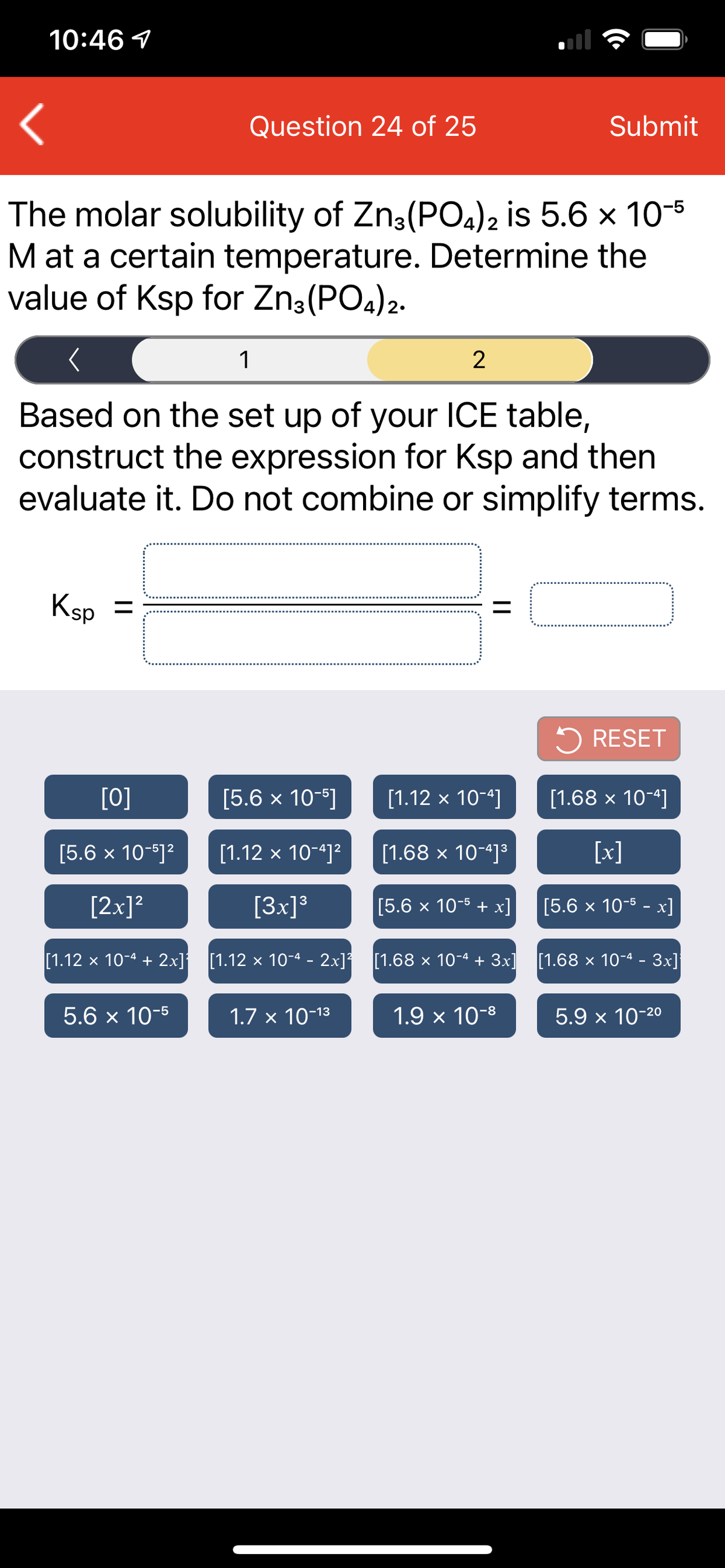 10:46 1
Question 24 of 25
Submit
The molar solubility of Zn3(PO4)2 is 5.6 x 10-5
M at a certain temperature. Determine the
value of Ksp for Zn3(PO4)2.
1
2
Based on the set up of your ICE table,
construct the expression for Ksp and then
evaluate it. Do not combine or simplify terms.
Ksp =
%3D
5 RESET
[0]
[5.6 x 10-]
[1.12 x 10-4]
[1.68 x 10-4]
[5.6 x 10-5]?
[1.12 x 10-4]?
[1.68 x 10-4]³
[x]
[2x]?
[3x]°
[5.6 x 10-5 + х]
[5.6 х 10-5 - х]
[1.12 x 10-4 + 2x] [1.12 x 10-4 - 2x] [1.68 × 10-4 + 3x] [1.68 × 10-4 - 3x]
5.6 x 10-5
1.7 x 10-13
1.9 x 10-8
5.9 x 10-20
