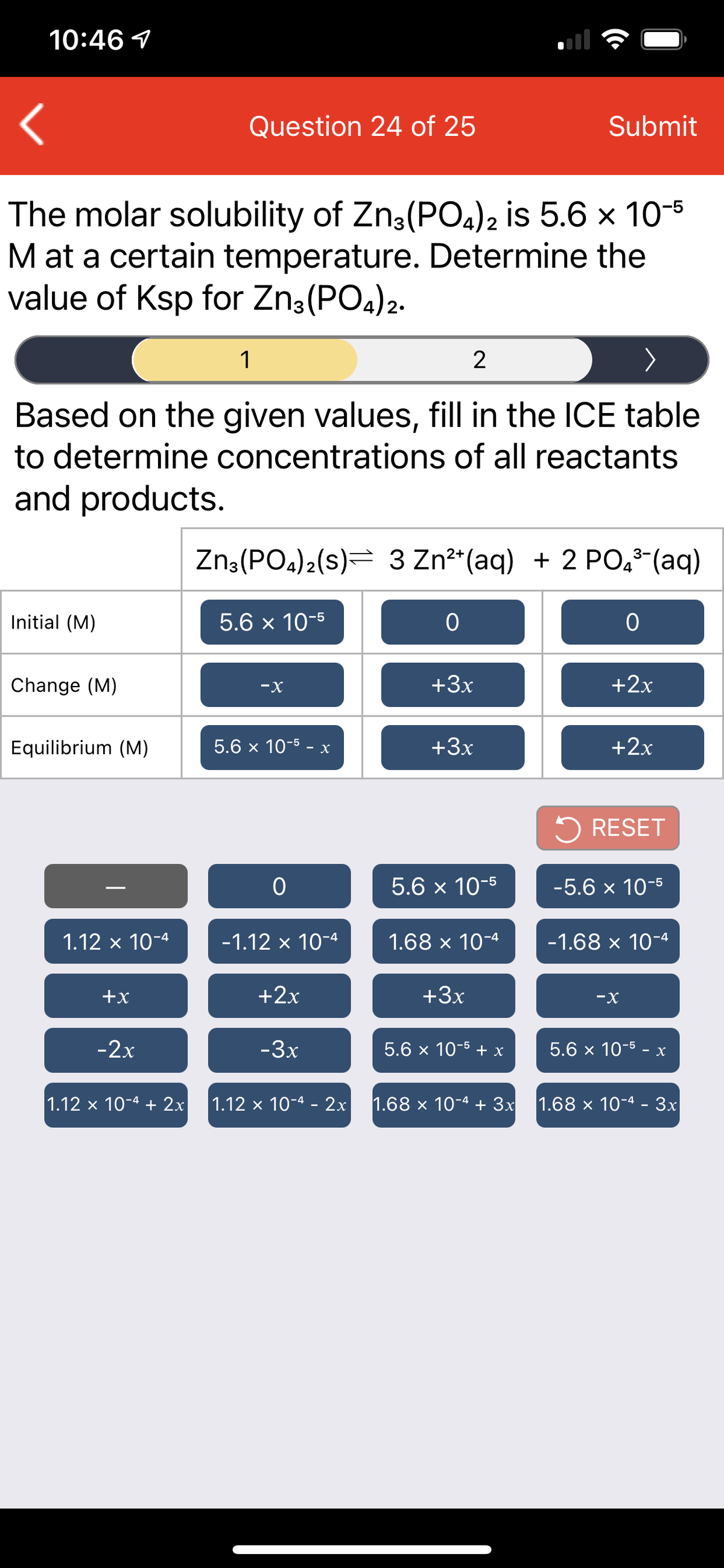 10:46 1
Question 24 of 25
Submit
The molar solubility of Zn3(PO4)2 is 5.6 x 10-5
M at a certain temperature. Determine the
value of Ksp for Zn3(PO4)2.
1
2
Based on the given values, fill in the ICE table
to determine concentrations of all reactants
and products.
Zn:(PO.)2(s)= 3 Zn²*(aq) + 2 PO,8-(aq)
Initial (M)
5.6 x 10-5
Change (M)
-X
+3x
+2x
Equilibrium (M)
5.6 x 10-5 - x
+3x
+2x
5 RESET
5.6 x 10-5
-5.6 x 10-5
1.12 х 10-4
-1.12 x 10-4
1.68 x 10-4
-1.68 x 10-4
+x
+2x
+3x
-X
-2x
-3x
5.6 x 10-5 + x
5.6 x 10-5 - x
1.12 x 10-4 + 2x
1.12 x 10-4 - 2x
1.68 х 10-4 + Зx
1.68 x 10-4 - 3x
