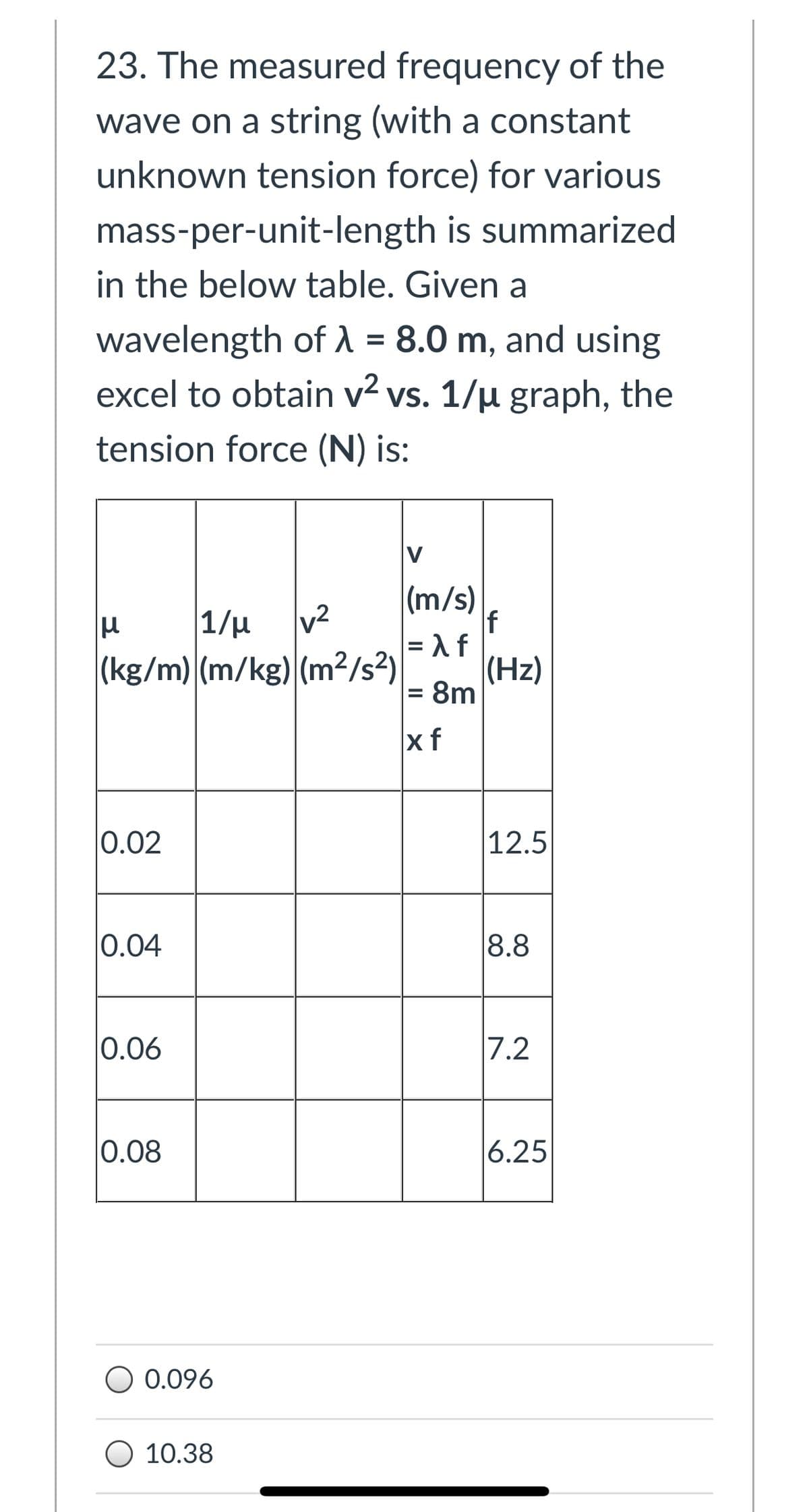 23. The measured frequency of the
wave on a string (with a constant
unknown tension force) for various
mass-per-unit-length is summarized
in the below table. Given a
wavelength of 1 = 8.0 m, and using
excel to obtain v? vs. 1/µ graph, the
%D
tension force (N) is:
|(m/s)
|1/µ
(kg/m) (m/kg) (m²15?)
(Hz)
= 8m
%3D
xf
0.02
12.5
0.04
8.8
0.06
7.2
0.08
6.25
O 0.096
O 10.38
