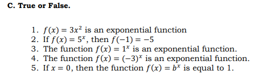 C. True or False.
1. f(x) = 3x? is an exponential function
2. If f(x) = 5*, then f(-1) = -5
3. The function f(x) = 1* is an exponential function.
4. The function f(x) = (-3)* is an exponential function.
5. If x = 0, then the function f (x) = b* is equal to 1.
