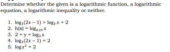 Determine whether the given is a logarithmic function, a logarithmic
equation, a logarithmic inequality or neither.
1. log3(2x – 1) > log3 x + 2
2. h(x) = logo.25 X
3. 2 + y = log3 X
4. log3(2x – 1) = 2
5. log x? = 2
