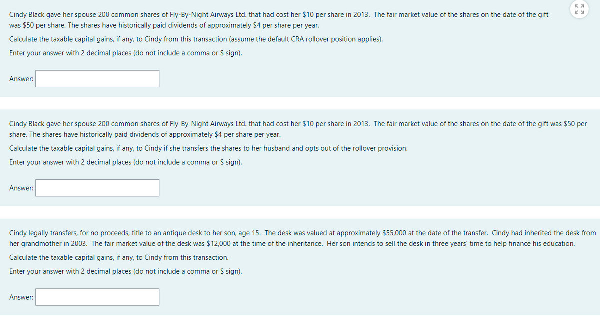 Cindy Black gave her spouse 200 common shares of Fly-By-Night Airways Ltd. that had cost her $10 per share in 2013. The fair market value of the shares on the date of the gift
was $50 per share. The shares have historically paid dividends of approximately $4 per share per year.
Calculate the taxable capital gains, if any, to Cindy from this transaction (assume the default CRA rollover position applies).
Enter your answer with 2 decimal places (do not include a comma or $ sign).
Answer:
Cindy Black gave her spouse 200 common shares of Fly-By-Night Airways Ltd. that had cost her $10 per share in 2013. The fair market value of the shares on the date of the gift was $50 per
share. The shares have historically paid dividends of approximately $4 per share per year.
Calculate the taxable capital gains, if any, to Cindy if she transfers the shares to her husband and opts out of the rollover provision.
Enter your answer with 2 decimal places (do not include a comma or $ sign).
Answer:
Ка
KY
Cindy legally transfers, for no proceeds, title to an antique desk to her son, age 15. The desk was valued at approximately $55,000 at the date of the transfer. Cindy had inherited the desk from
her grandmother in 2003. The fair market value of the desk was $12,000 at the time of the inheritance. Her son intends to sell the desk in three years' time to help finance his education.
Calculate the taxable capital gains, if any, to Cindy from this transaction.
Enter your answer with 2 decimal places (do not include a comma or $ sign).
Answer: