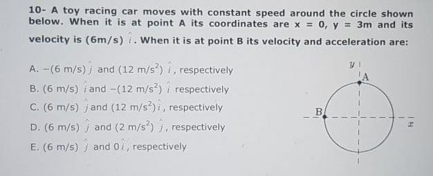 10- A toy racing car moves with constant speed around the circle shown
below. When it is at point A its coordinates are x = 0, y = 3m and its
velocity is (6m/s) i. When it is at point B its velocity and acceleration are:
A. -(6 m/s) j and (12 m/s) i, respectively
LA
B. (6 m/s) i and -(12 m/s?) i respectively
C. (6 m/s) jand (12 m/s) i, respectively
B,
D. (6 m/s) j and (2 m/s?) j, respectively
E. (6 m/s) j and 0i, respectively
18
