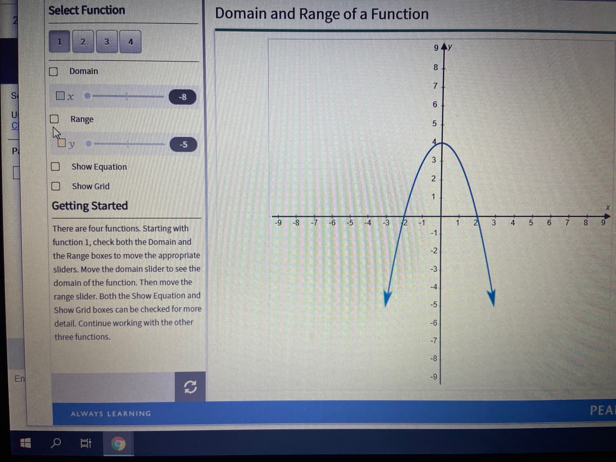 Select Function
Domain and Range of a Function
4
9 4y
8
Domain
7
S
-8
6
US
O Range
4.
y
-5
Pa
3
Show Equation
Show Grid
Getting Started
-9
-8
-7
-6
-5
-4
-3
2
-1
4.
6.
8
There are four functions. Starting with
-1
function 1, check both the Domain and
-2
the Range boxes to move the appropriate
sliders. Move the domain slider to see the
-3
domain of the function. Then move the
-4
range slider. Both the Show Equation and
Show Grid boxes can be checked for more
-5
detail. Continue working with the other
-6
three functions.
-7
-8
En
-9
PEAL
ALWAYS LEARNING
O O
