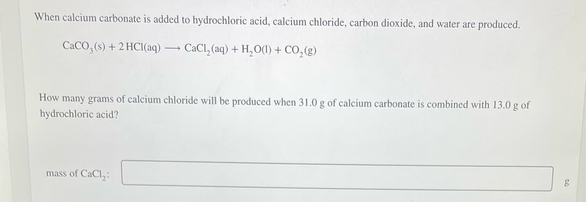 When calcium carbonate is added to hydrochloric acid, calcium chloride, carbon dioxide, and water are produced.
CaCO3(s) +2 HCl(aq) ->> CaCl₂(aq) + H₂O(1) + CO₂ (g)
How many grams of calcium chloride will be produced when 31.0 g of calcium carbonate is combined with 13.0 g of
hydrochloric acid?
mass of CaCl₂:
g
