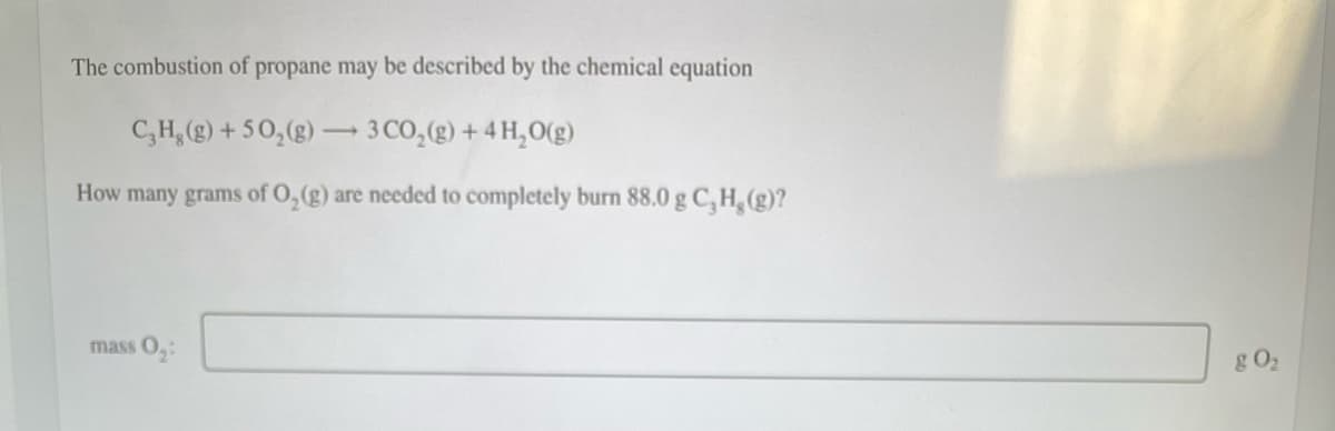 The combustion of propane may be described by the chemical equation
C₂H₂ (g) +50₂(g) → 3 CO₂ (g) + 4H₂0(g)
How many grams of O₂(g) are needed to completely burn 88.0 g C, H, (g)?
mass 0₂:
g 0₂