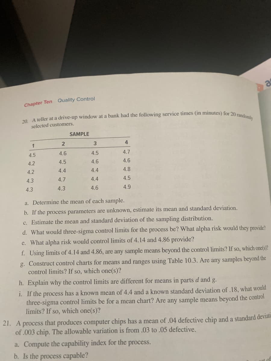 20. A teller at a drive-up window at a bank had the following service times (in minutes) for 20 randomly
Chapter Ten Quality Control
selected customers.
SAMPLE
1
4.
4.5
4.6
4.5
4.7
4.2
4.5
4.6
4.6
4.2
4.4
4.4
4.8
4.3
4.7
4.4
4.5
4.3
4.3
4.6
4.9
a. Determine the mean of each sample.
b. If the process parameters are unknown, estimate its mean and standard deviation.
c. Estimate the mean and standard deviation of the sampling distribution.
d. What would three-sigma control limits for the process be? What alpha risk would they provide?
e. What alpha risk would control limits of 4.14 and 4.86 provide?
f. Using limits of 4.14 and 4.86, are any sample means beyond the control limits? If so, which one(s)?
g. Construct
control limits? If so, which one(s)?
ontrol charts for means and ranges using Table 10.3. Are any samples beyond the
h. Explain why the control limits are different for means in parts d and
g.
i. If the process has a known mean of 4.4 and a known standard deviation of .18, what would
three-sigma control limits be for a mean chart? Are any sample means beyond the control
limits? If so, which one(s)?
21. A process that produces computer chips has a mean of .04 defective chip and a standard deviati.
of .003 chip. The allowable variation is from .03 to .05 defective.
a. Compute the capability index for the process.
b. Is the process capable?
