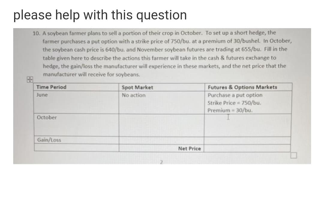 please help with this question
10. A soybean farmer plans to sell a portion of their crop in October. To set up a short hedge, the
farmer purchases a put option with a strike price of 750/bu. at a premium of 30/bushel. In October,
the soybean cash price is 640/bu. and November soybean futures are trading at 655/bu. Fill in the
table given here to describe the actions this farmer will take in the cash & futures exchange to
hedge, the gain/loss the manufacturer will experience in these markets, and the net price that the
manufacturer will receive for soybeans.
Futures & Options Markets
Purchase a put option
Time Period
Spot Market
June
No action
Strike Price = 750/bu.
Premium 30/bu.
October
Gain/Loss
Net Price
