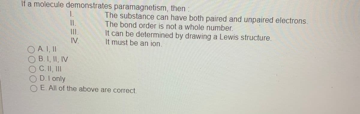 If a molecule demonstrates paramagnetism, then:
I.
I.
The substance can have both paired and unpaired electrons.
The bond order is not a whole number.
It can be determined by drawing a Lewis structure.
It must be an ion.
II.
IV.
O A. I, II
O B.I, II, IV
OC.II, II
O D.I only
E. All of the above are correct.
