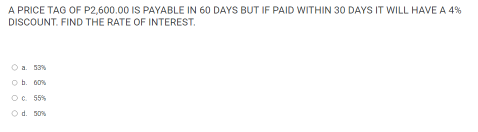 A PRICE TAG OF P2,600.00 IS PAYABLE IN 60 DAYS BUT IF PAID WITHIN 30 DAYS IT WILL HAVE A 4%
DISCOUNT. FIND THE RATE OF INTEREST.
O
a. 53%
O b. 60%
O c. 55%
O d. 50%