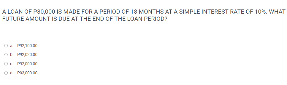 A LOAN OF P80,000 IS MADE FOR A PERIOD OF 18 MONTHS AT A SIMPLE INTEREST RATE OF 10%. WHAT
FUTURE AMOUNT IS DUE AT THE END OF THE LOAN PERIOD?
O a P92,100.00
O b. P92,020.00
O c. P92,000.00
O d. P93,000.00