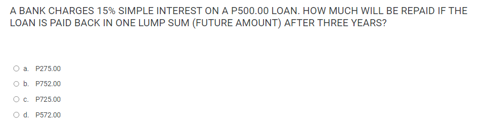 A BANK CHARGES 15% SIMPLE INTEREST ON A P500.00 LOAN. HOW MUCH WILL BE REPAID IF THE
LOAN IS PAID BACK IN ONE LUMP SUM (FUTURE AMOUNT) AFTER THREE YEARS?
O a. P275.00
O b. P752.00
O c. P725.00
O d. P572.00