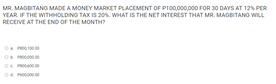 MR. MAGBITANG MADE A MONEY MARKET PLACEMENT OF P100,000,000 FOR 30 DAYS AT 12% PER
YEAR. IF THE WITHHOLDING TAX IS 20%. WHAT IS THE NET INTEREST THAT MR. MAGBITANG WILL
RECEIVE AT THE END OF THE MONTH?
a. P800,100.00
O b. P800,000.00
O c. P800,600.00
O d. P600,000.00