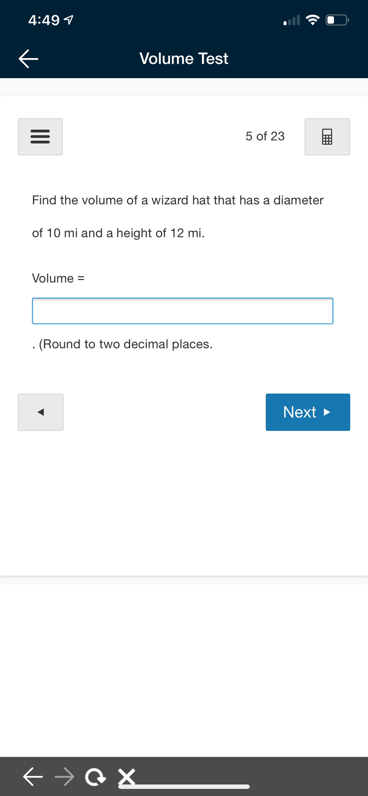 4:49 1
Volume Test
5 of 23
Find the volume of a wizard hat that has a diameter
of 10 mi and a height of 12 mi.
Volume
%3D
. (Round to two decimal places.
Next >
II
