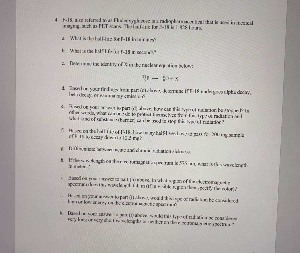 4. F-18, also referred to as Fludeoxyglucose is a radiopharmaceutical that is used in medical
imaging, such as PET scans. The half-life for F-18 is 1.828 hours.
a. What is the half-life for F-18 in minutes?
b. What is the half-life for F-18 in seconds?
c. Determine the identity of X in the nuclear equation below:
1F 0 +X
d. Based on your findings from part (c) above, determine if F-18 undergoes alpha decay,
beta decay, or gamma ray emission?
e. Based on your answer to part (d) above, how can this type of radiation be stopped? In
other words, what can one do to protect themselves from this type of radiation and
what kind of substance (barrier) can be used to stop this type of radiation?
f. Based on the half-life of F-18, how many half-lives have to pass for 200 mg sample
of F-18 to decay down to 12.5 mg?
g. Differentiate between acute and chronic radiation sickness.
h. If the wavelength on the electromagnetic spectrum is 575 nm, what is this wavelength
in meters?
i. Based on your answer to part (h) above, in what region of the electromagnetic
spectrum does this wavelength fall in (if in visible region then specify the color)?
j. Based on your answer to part (i) above, would this type of radiation be considered
high or low energy on the electromagnetic spectrum?
k. Based on your answer to part (i) above, would this type of radiation be considered
very long or very short wavelengths or neither on the electromagnetic spectrum?
