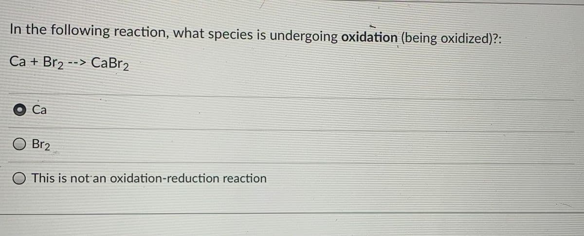 In the following reaction, what species is undergoing oxidation (being oxidized)?:
Са + Brz --> СаBr2
Са
Br2
This is not'an oxidation-reduction reaction
