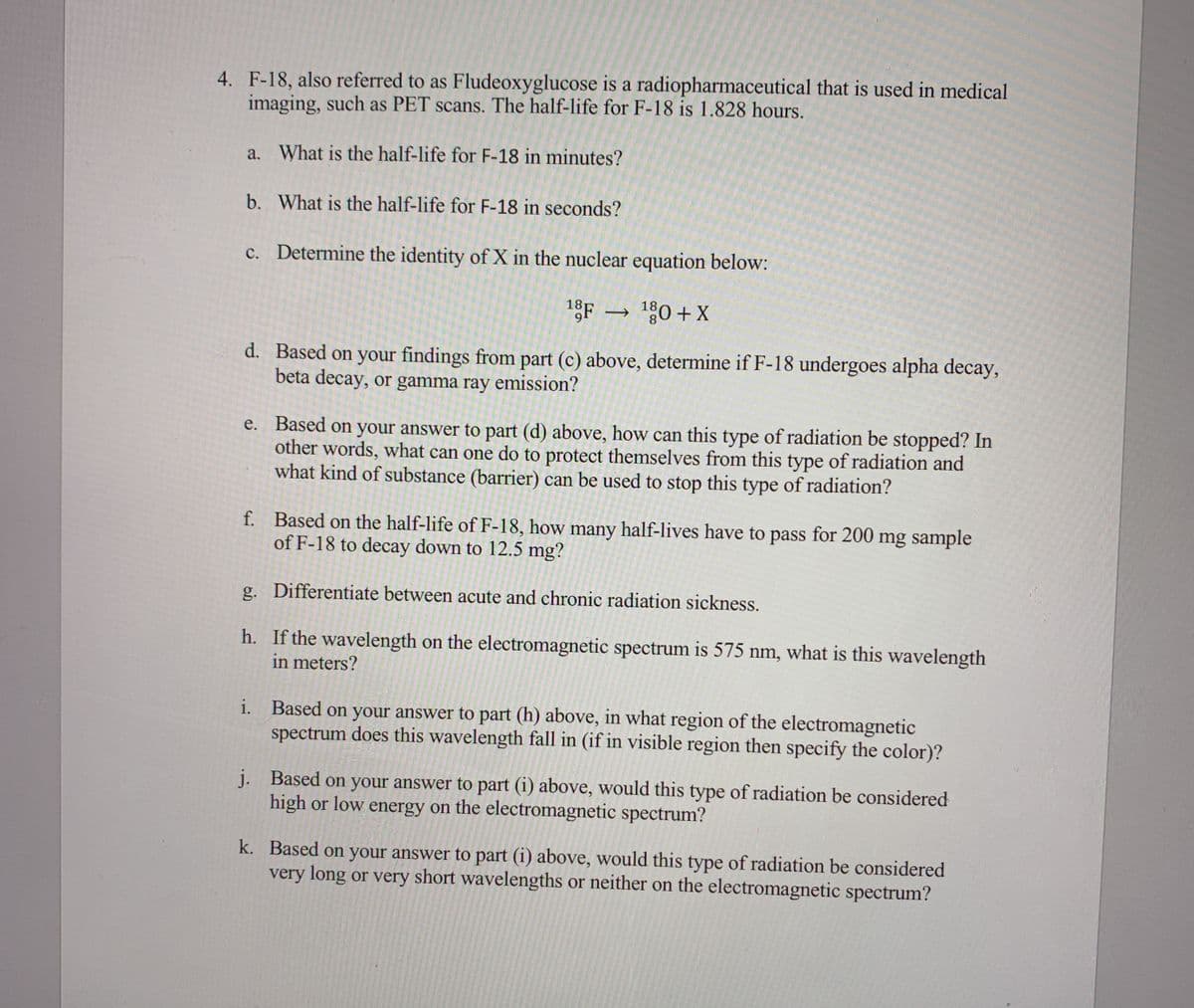 4. F-18, also referred to as Fludeoxyglucose is a radiopharmaceutical that is used in medical
imaging, such as PET scans. The half-life for F-18 is 1.828 hours.
a. What is the half-life for F-18 in minutes?
b. What is the half-life for F-18 in seconds?
c. Determine the identity of X in the nuclear equation below:
1gF –
→ %0+X
18
d. Based on your findings from part (c) above, determine if F-18 undergoes alpha decay,
beta decay, or gamma ray emission?
e. Based on your answer to part (d) above, how can this type of radiation be stopped? In
other words, what can one do to protect themselves from this type of radiation and
what kind of substance (barrier) can be used to stop this type of radiation?
f. Based on the half-life of F-18, how many half-lives have to pass for 200 mg sample
of F-18 to decay down to 12.5 mg?
g. Differentiate between acute and chronic radiation sickness.
h. If the wavelength on the electromagnetic spectrum is 575 nm, what is this wavelength
in meters?
i. Based on your answer to part (h) above, in what region of the electromagnetic
spectrum does this wavelength fall in (if in visible region then specify the color)?
j. Based on your answer to part (i) above, would this type of radiation be considered
high or low energy on the electromagnetic spectrum?
k. Based on your answer to part (i) above, would this type of radiation be considered
very long or very short wavelengths or neither on the electromagnetic spectrum?
