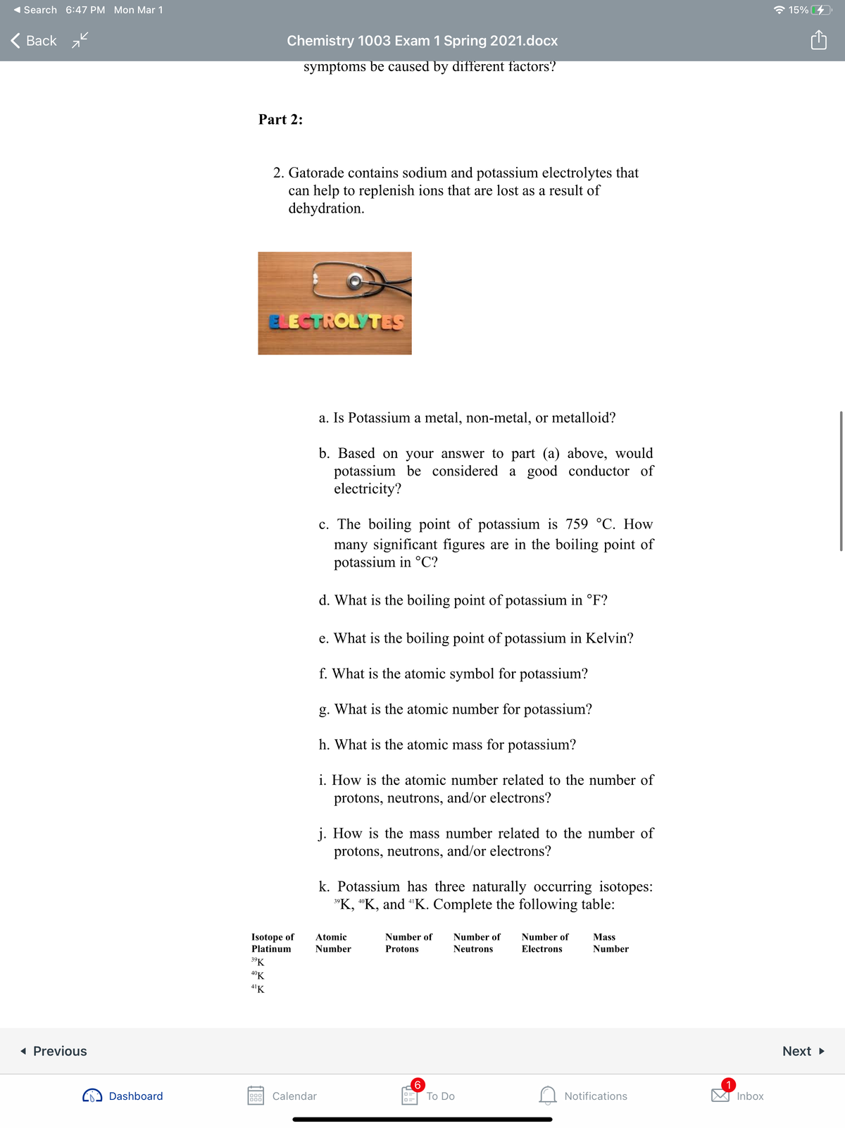 Search 6:47 PM Mon Mar 1
* 15%
Вack
Chemistry 1003 Exam 1 Spring 2021.docx
symptoms be caused by different factors?
Part 2:
2. Gatorade contains sodium and potassium electrolytes that
can help to replenish ions that are lost as a result of
dehydration.
ELECTROLYTES
a. Is Potassium a metal, non-metal, or metalloid?
b. Based on your answer to part (a) above, would
potassium be considered a good conductor of
electricity?
c. The boiling point of potassium is 759 °C. How
many significant figures are in the boiling point of
potassium in °C?
d. What is the boiling point of potassium in °F?
e. What is the boiling point of potassium in Kelvin?
f. What is the atomic symbol for potassium?
g. What is the atomic number for potassium?
h. What is the atomic mass for potassium?
i. How is the atomic number related to the number of
protons, neutrons, and/or electrons?
j. How is the mass number related to the number of
protons, neutrons, and/or electrons?
k. Potassium has three naturally occurring isotopes:
"K, "K, and "K. Complete the following table:
Isotope of
Atomic
Number of
Number of
Number of
Mass
Platinum
Number
Protons
Neutrons
Electrons
Number
39K
40K
4'K
« Previous
Next >
1
Inbox
Dashboard
000
000
Calendar
Тo Do
Notifications
