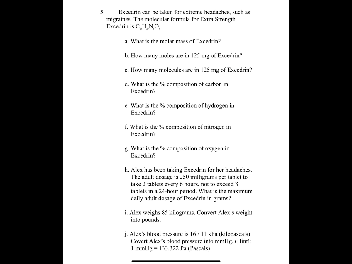 Excedrin can be taken for extreme headaches, such as
migraines. The molecular formula for Extra Strength
Excedrin is C,„H¸N,O̟.
5.
25
27 5
a. What is the molar mass of Excedrin?
b. How many moles are in 125 mg of Excedrin?
c. How many molecules are in 125 mg of Excedrin?
d. What is the % composition of carbon in
Excedrin?
e. What is the % composition of hydrogen in
Excedrin?
f. What is the % composition of nitrogen in
Excedrin?
g. What is the % composition of oxygen in
Excedrin?
h. Alex has been taking Excedrin for her headaches.
The adult dosage is 250 milligrams per tablet to
take 2 tablets every 6 hours, not to exceed 8
tablets in a 24-hour period. What is the maximum
daily adult dosage of Excedrin in grams?
i. Alex weighs 85 kilograms. Convert Alex's weight
into pounds.
j. Alex's blood pressure is 16 / 11 kPa (kilopascals).
Covert Alex's blood pressure into mmHg. (Hint!:
1 mmHg = 133.322 Pa (Pascals)
