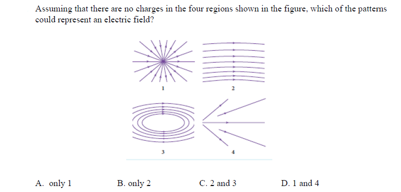 Assuming that there are no charges in the four regions shown in the figure, which of the patterns
could represent an electric field?
3
A. only 1
C. 2 and 3
D. 1 and 4
B. only 2
