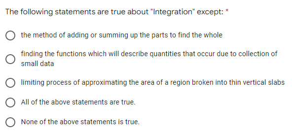 The following statements are true about "Integration" except: *
the method of adding or summing up the parts to find the whole
finding the functions which will describe quantities that occur due to collection of
small data
limiting process of approximating the area of a region broken into thin vertical slabs
All of the above statements are true.
O None of the above statements is true.