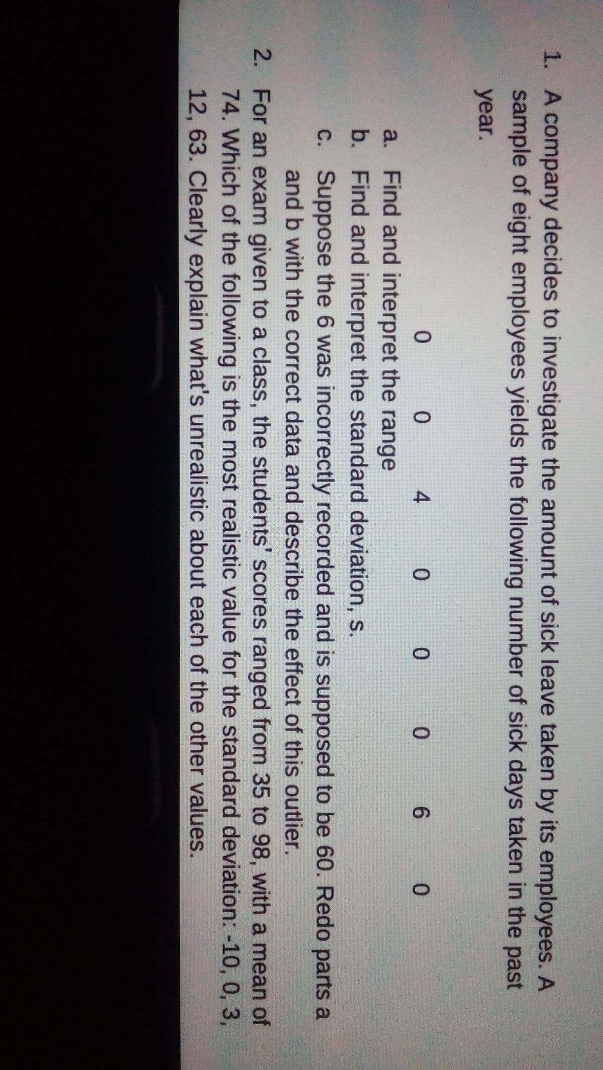 1. A company decides to investigate the amount of sick leave taken by its employees. A
sample of eight employees yields the following number of sick days taken in the past
year.
0
0
4
0
0
0
6
0
a. Find and interpret the range
b.
Find and interpret the standard deviation, s.
c.
Suppose the 6 was incorrectly recorded and is supposed to be 60. Redo parts a
and b with the correct data and describe the effect of this outlier.
2. For an exam given to a class, the students' scores ranged from 35 to 98, with a mean of
74. Which of the following is the most realistic value for the standard deviation: -10, 0, 3,
12, 63. Clearly explain what's unrealistic about each of the other values.