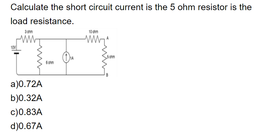 Calculate the short circuit current is the 5 ohm resistor is the
load resistance.
3 ohm
10 ohm
10V
5 ohm
6 ohm
a)0.72A
b)0.32A
c)0.83A
d)0.67A
