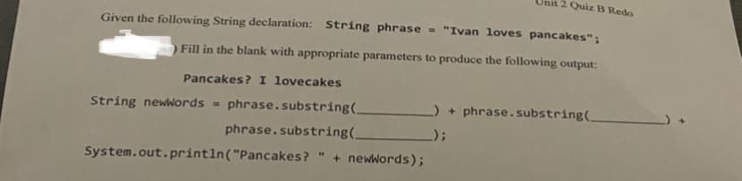 nit 2 Quiz B Redo
Given the following String declaration: String phrase
- "Ivan loves pancakes";
Fill in the blank with appropriate parameters to produce the following output:
Pancakes? I lovecakes
String newWords =
phrase.substring(.
) + phrase.substring(_
phrase.substring(,
_);
System.out.println("Pancakes?
+ newwords);
