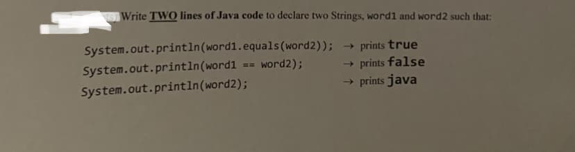 Write TWO lines of Java code to declare two Strings, word1 and word2 such that:
System.out.println(word1.equals(word2)); → prints true
System.out.println(word1 == word2);
→ prints false
→ prints java
System.out.println(word2);
